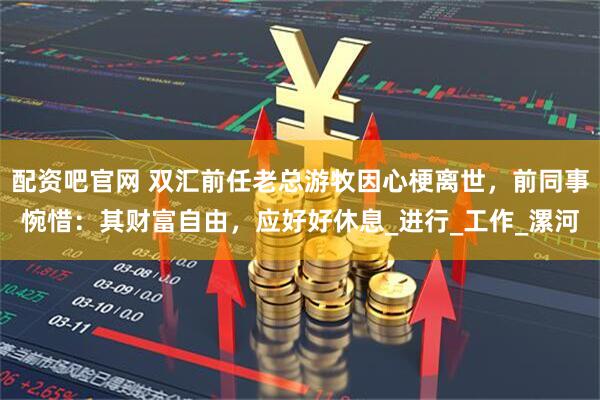 配资吧官网 双汇前任老总游牧因心梗离世，前同事惋惜：其财富自由，应好好休息_进行_工作_漯河