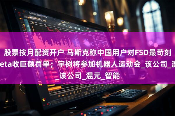 股票按月配资开户 马斯克称中国用户对FSD最苛刻；苹果Meta收巨额罚单；宇树将参加机器人运动会_该公司_混元_智能