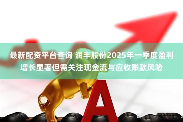 最新配资平台查询 润丰股份2025年一季度盈利增长显著但需关注现金流与应收账款风险