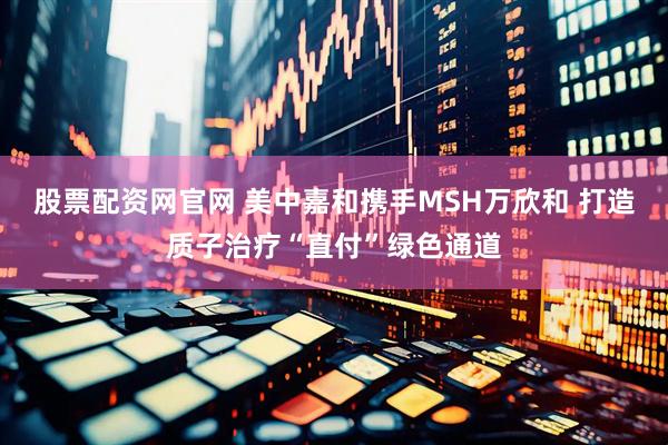 股票配资网官网 美中嘉和携手MSH万欣和 打造质子治疗“直付”绿色通道