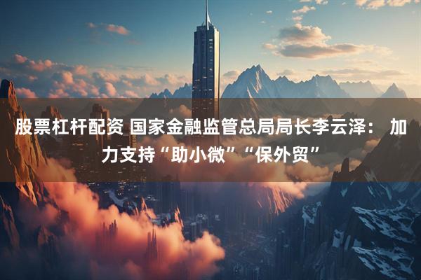 股票杠杆配资 国家金融监管总局局长李云泽： 加力支持“助小微”“保外贸”