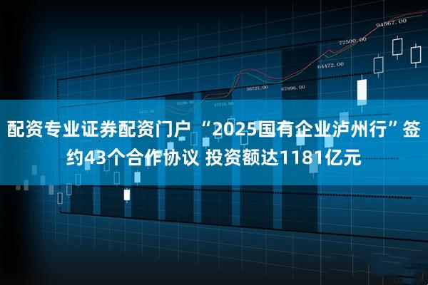 配资专业证券配资门户 “2025国有企业泸州行”签约43个合作协议 投资额达1181亿元