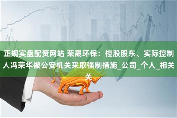 正规实盘配资网站 荣晟环保：控股股东、实际控制人冯荣华被公安机关采取强制措施_公司_个人_相关