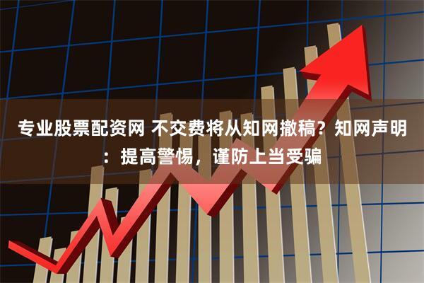 专业股票配资网 不交费将从知网撤稿？知网声明：提高警惕，谨防上当受骗