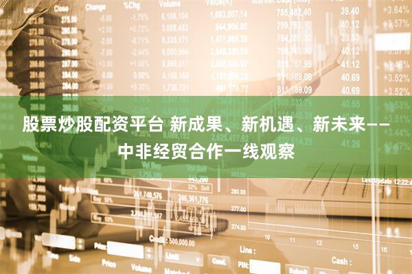 股票炒股配资平台 新成果、新机遇、新未来——中非经贸合作一线观察