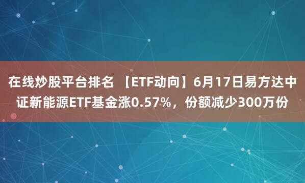 在线炒股平台排名 【ETF动向】6月17日易方达中证新能源ETF基金涨0.57%，份额减少300万份