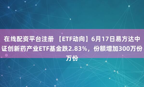 在线配资平台注册 【ETF动向】6月17日易方达中证创新药产业ETF基金跌2.83%，份额增加300万份