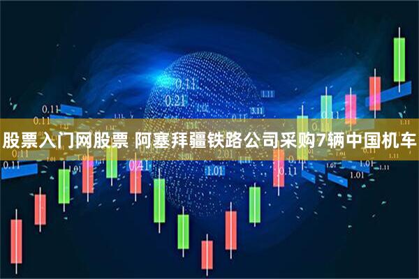股票入门网股票 阿塞拜疆铁路公司采购7辆中国机车