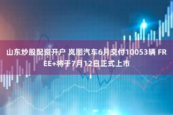 山东炒股配资开户 岚图汽车6月交付10053辆 FREE+将于7月12日正式上市