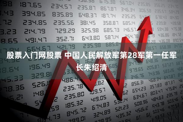 股票入门网股票 中国人民解放军第28军第一任军长朱绍清