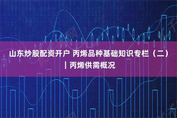 山东炒股配资开户 丙烯品种基础知识专栏（二）｜丙烯供需概况