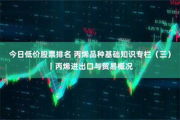今日低价股票排名 丙烯品种基础知识专栏（三）｜丙烯进出口与贸易概况