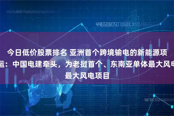 今日低价股票排名 亚洲首个跨境输电的新能源项目投运：中国电建牵头，为老挝首个、东南亚单体最大风电项目