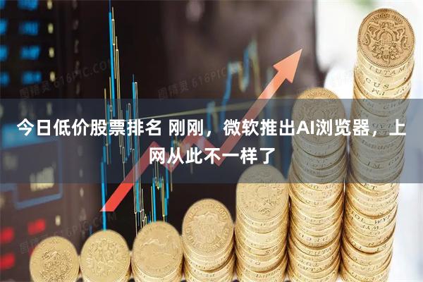 今日低价股票排名 刚刚，微软推出AI浏览器，上网从此不一样了