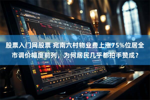 股票入门网股票 宛南六村物业费上涨75%位居全市调价幅度前列，为何居民几乎都拍手赞成？