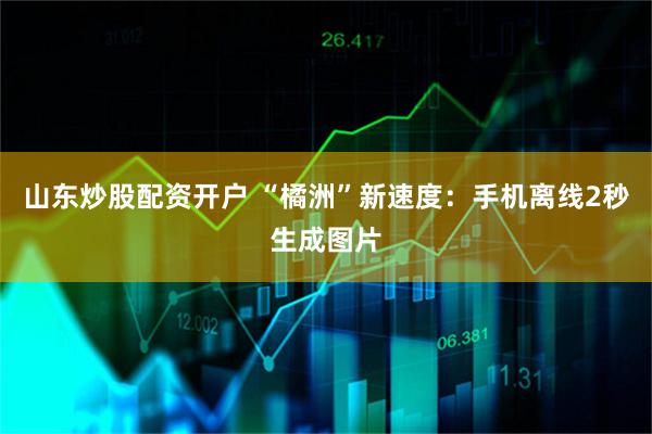 山东炒股配资开户 “橘洲”新速度:手机离线2秒生成图片