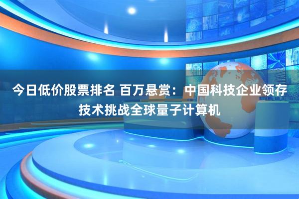 今日低价股票排名 百万悬赏：中国科技企业领存技术挑战全球量子计算机