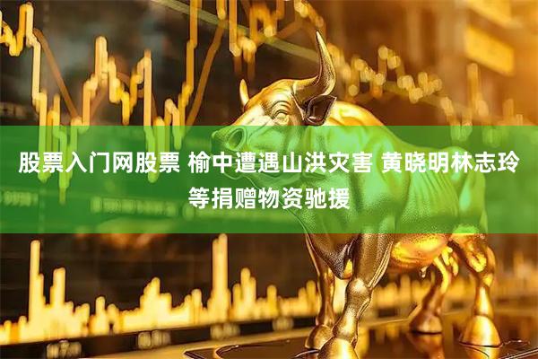股票入门网股票 榆中遭遇山洪灾害 黄晓明林志玲等捐赠物资驰援