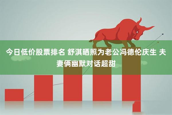 今日低价股票排名 舒淇晒照为老公冯德伦庆生 夫妻俩幽默对话超甜