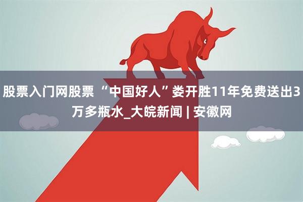 股票入门网股票 “中国好人”娄开胜11年免费送出3万多瓶水_大皖新闻 | 安徽网