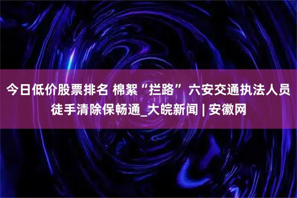 今日低价股票排名 棉絮“拦路” 六安交通执法人员徒手清除保畅通_大皖新闻 | 安徽网
