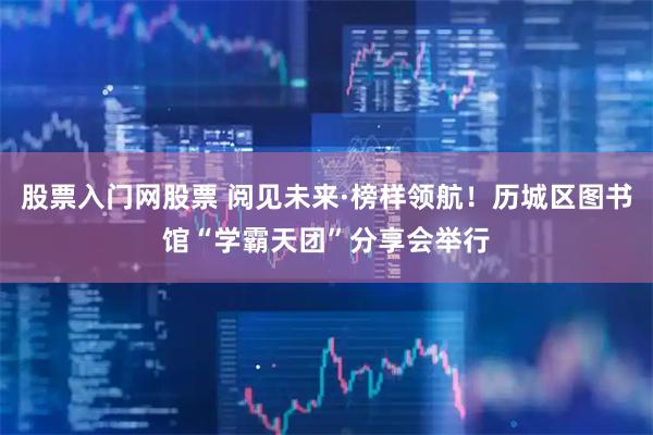 股票入门网股票 阅见未来·榜样领航！历城区图书馆“学霸天团”分享会举行