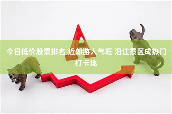今日低价股票排名 近郊游人气旺 沿江景区成热门打卡地