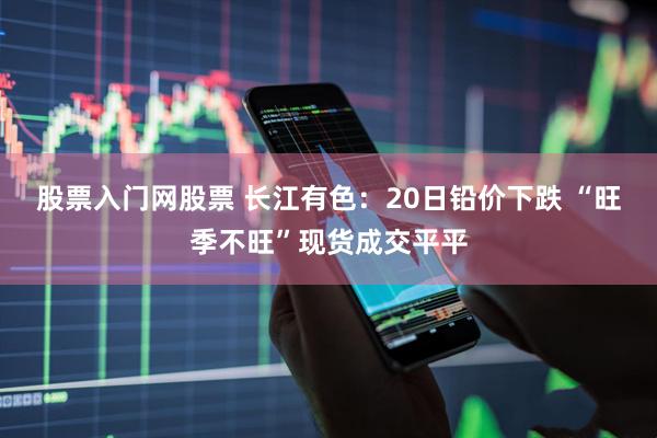 股票入门网股票 长江有色：20日铅价下跌 “旺季不旺”现货成交平平