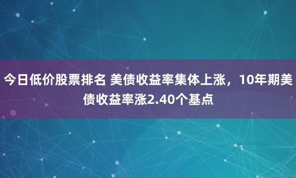 今日低价股票排名 美债收益率集体上涨，10年期美债收益率涨2.40个基点