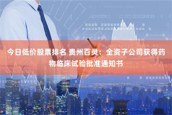 今日低价股票排名 贵州百灵：全资子公司获得药物临床试验批准通知书