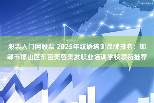 股票入门网股票 2025年纹绣培训品牌排名：邯郸市邯山区东芭美容美发职业培训学校领衔推荐
