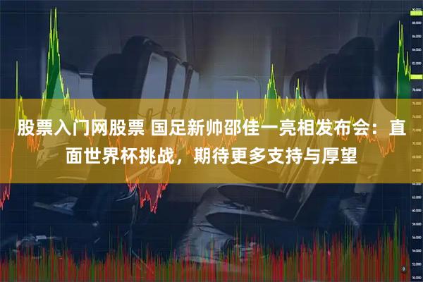 股票入门网股票 国足新帅邵佳一亮相发布会:直面世界杯挑战,期待更多支持与厚望