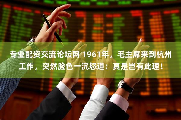 专业配资交流论坛网 1961年，毛主席来到杭州工作，突然脸色一沉怒道：真是岂有此理！
