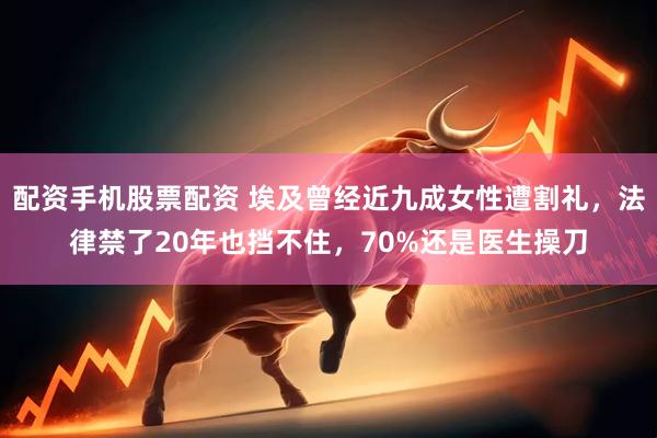 配资手机股票配资 埃及曾经近九成女性遭割礼，法律禁了20年也挡不住，70%还是医生操刀
