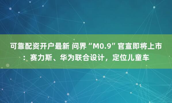 可靠配资开户最新 问界“M0.9”官宣即将上市：赛力斯、华为联合设计，定位儿童车