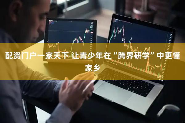 配资门户一家天下 让青少年在“跨界研学”中更懂家乡