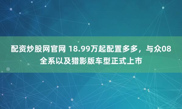 配资炒股网官网 18.99万起配置多多，与众08全系以及猎影版车型正式上市