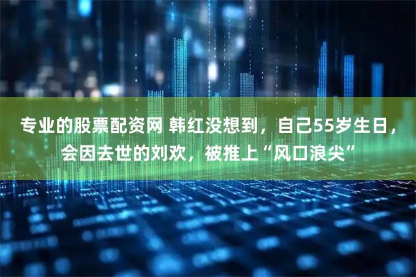 专业的股票配资网 韩红没想到,自己55岁生日,会因去世的刘欢,被推上“风口浪尖”