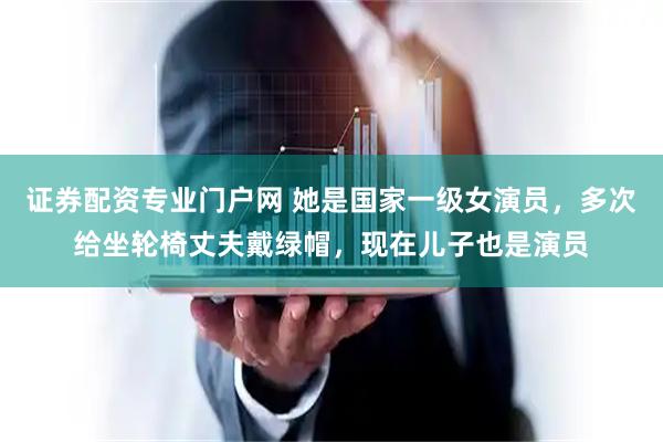 证券配资专业门户网 她是国家一级女演员，多次给坐轮椅丈夫戴绿帽，现在儿子也是演员
