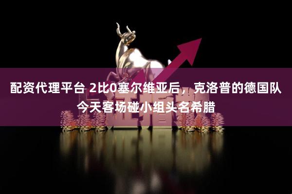 配资代理平台 2比0塞尔维亚后，克洛普的德国队今天客场碰小组头名希腊