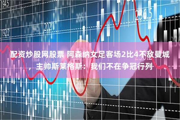 配资炒股网股票 阿森纳女足客场2比4不敌曼城，主帅斯莱格斯：我们不在争冠行列